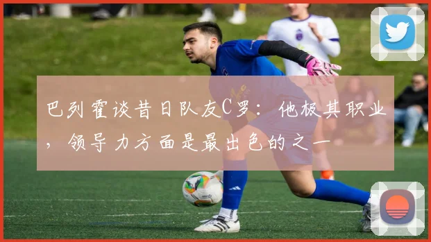 巴列霍谈昔日队友C罗：他极其职业，领导力方面是最出色的之一