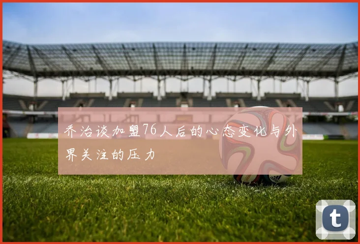 乔治谈加盟76人后的心态变化与外界关注的压力