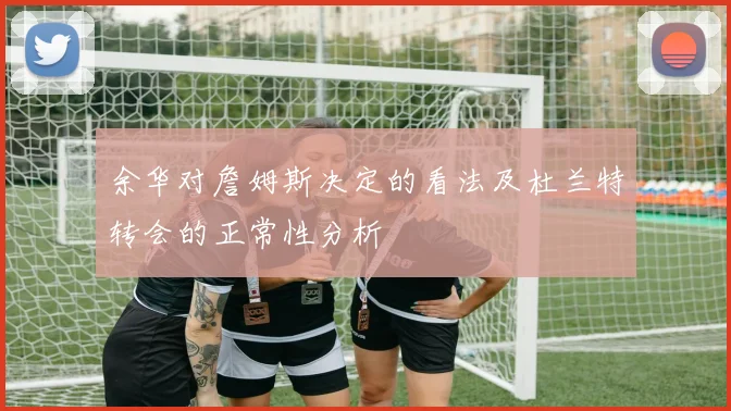 余华对詹姆斯决定的看法及杜兰特转会的正常性分析