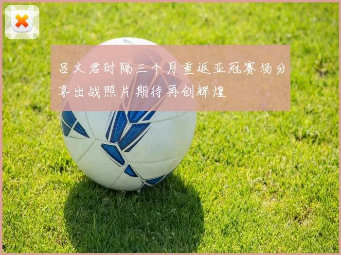 吕文君时隔三个月重返亚冠赛场分享出战照片期待再创辉煌