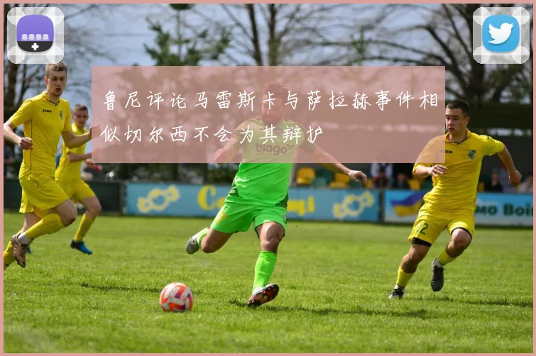 鲁尼评论马雷斯卡与萨拉赫事件相似切尔西不会为其辩护