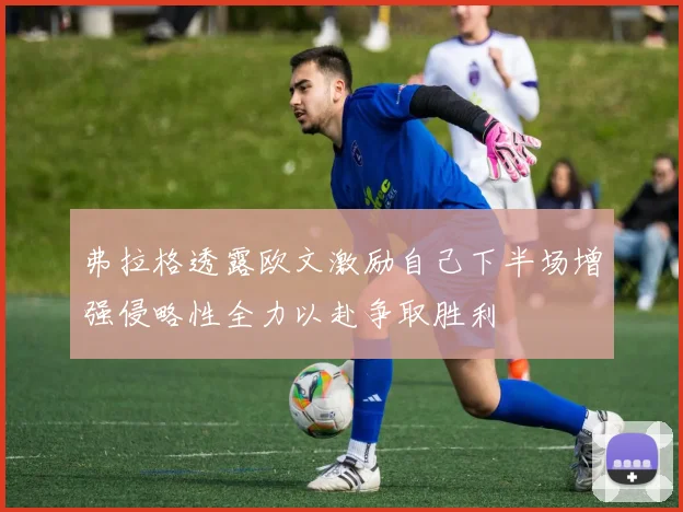 弗拉格透露欧文激励自己下半场增强侵略性全力以赴争取胜利