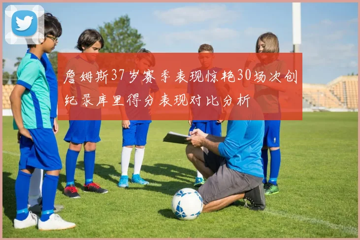 詹姆斯37岁赛季表现惊艳30场次创纪录库里得分表现对比分析