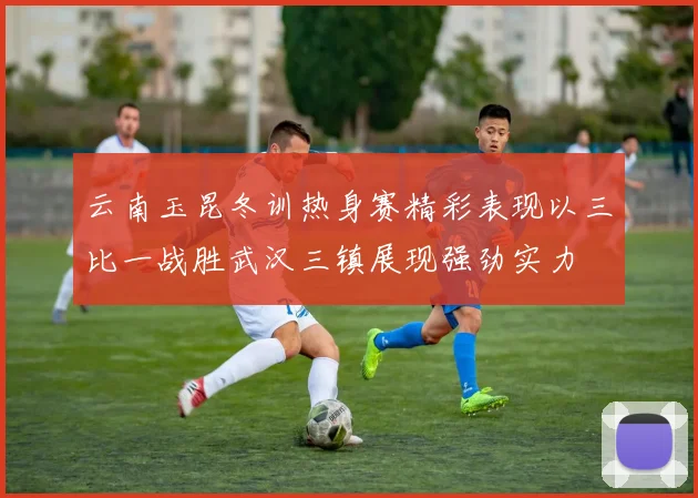 云南玉昆冬训热身赛精彩表现以三比一战胜武汉三镇展现强劲实力