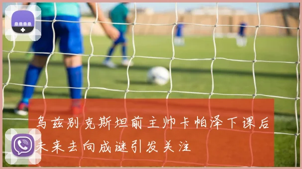乌兹别克斯坦前主帅卡帕泽下课后未来去向成谜引发关注