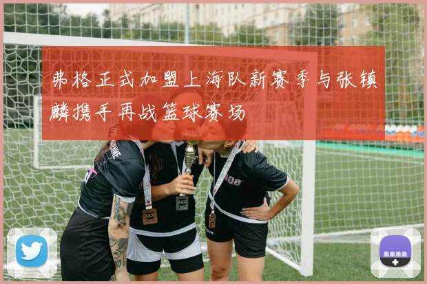 弗格正式加盟上海队新赛季与张镇麟携手再战篮球赛场