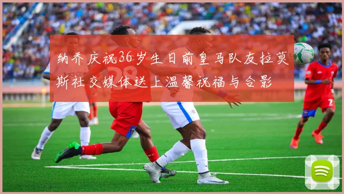 纳乔庆祝36岁生日前皇马队友拉莫斯社交媒体送上温馨祝福与合影