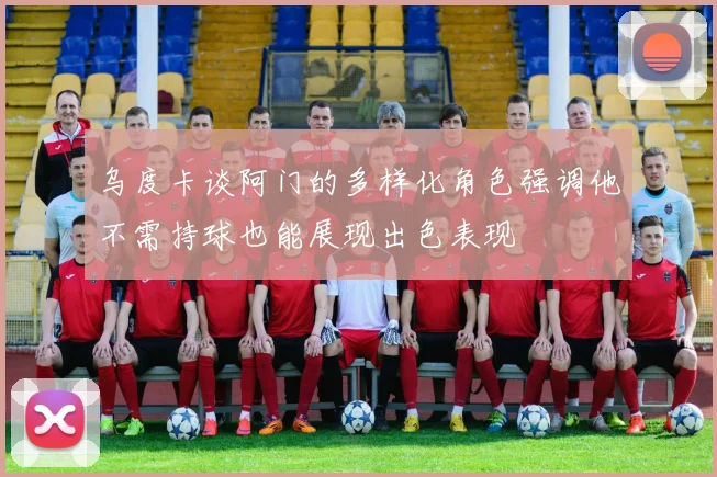 乌度卡谈阿门的多样化角色强调他不需持球也能展现出色表现