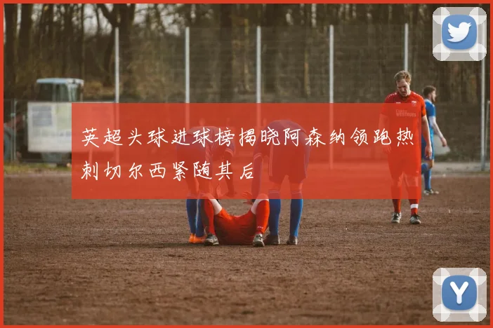 英超头球进球榜揭晓阿森纳领跑热刺切尔西紧随其后