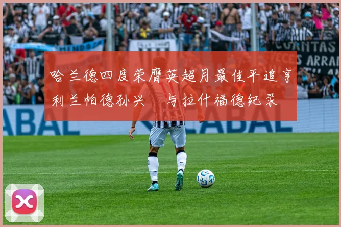 哈兰德四度荣膺英超月最佳平追亨利兰帕德孙兴慜与拉什福德纪录