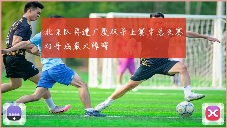 北京队再遭广厦双杀上赛季总决赛对手成最大障碍