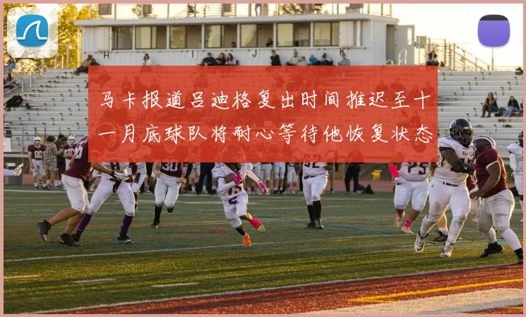 马卡报道吕迪格复出时间推迟至十一月底球队将耐心等待他恢复状态