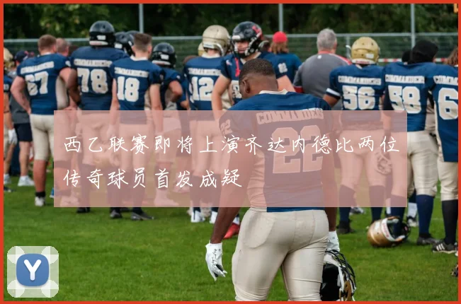 西乙联赛即将上演齐达内德比两位传奇球员首发成疑