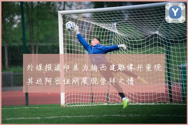 外媒报道印度为梅西建雕像并重现其迈阿密住所展现崇拜之情