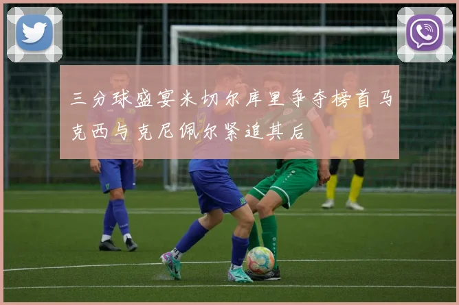 三分球盛宴米切尔库里争夺榜首马克西与克尼佩尔紧追其后