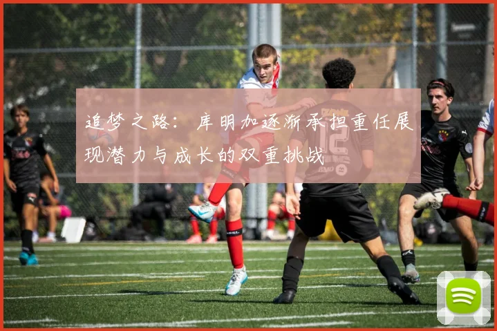 追梦之路：库明加逐渐承担重任展现潜力与成长的双重挑战