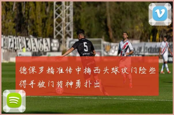 德保罗精准传中梅西头球攻门险些得手被门将神勇扑出