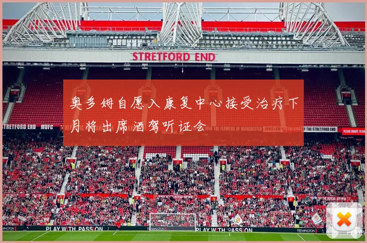 奥多姆自愿入康复中心接受治疗下月将出席酒驾听证会