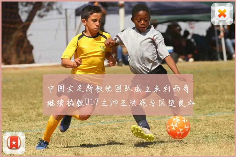 中国女足新教练团队成立米利西奇继续执教U17主帅王洪亮与区楚良加盟
