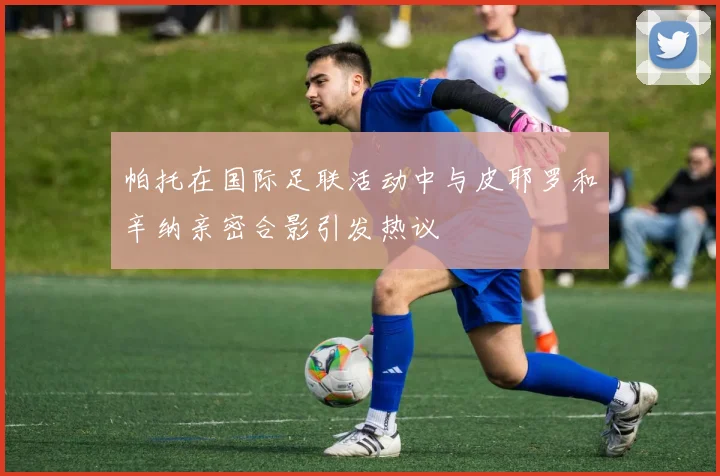 帕托在国际足联活动中与皮耶罗和辛纳亲密合影引发热议