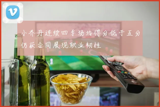 小乔丹连续四季场均得分低于五分仍获合同展现职业韧性