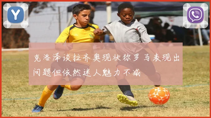 克洛泽谈拉齐奥现状称罗马表现出问题但依然迷人魅力不减