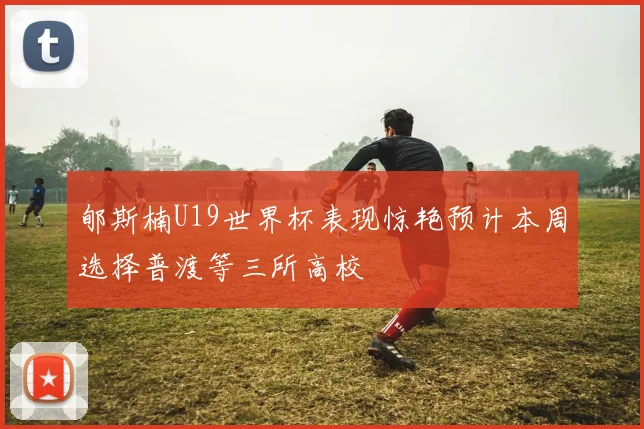 郇斯楠U19世界杯表现惊艳预计本周选择普渡等三所高校