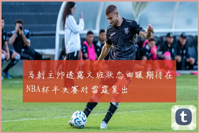 马刺主帅透露文班状态回暖期待在NBA杯半决赛对雷霆复出