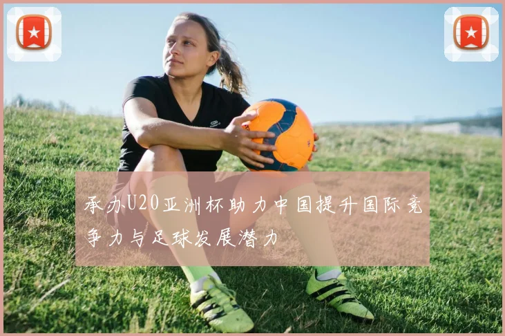 承办U20亚洲杯助力中国提升国际竞争力与足球发展潜力