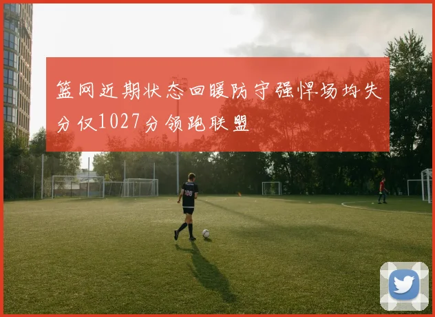 篮网近期状态回暖防守强悍场均失分仅1027分领跑联盟