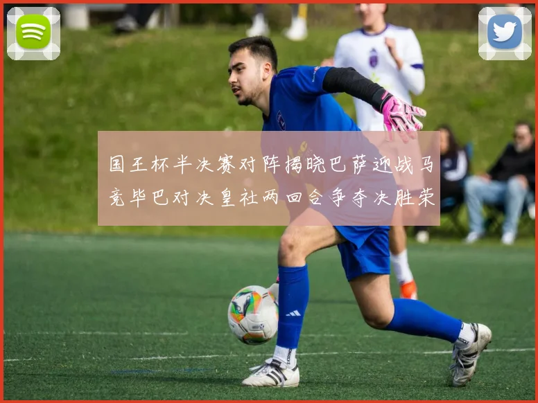 国王杯半决赛对阵揭晓巴萨迎战马竞毕巴对决皇社两回合争夺决胜荣耀