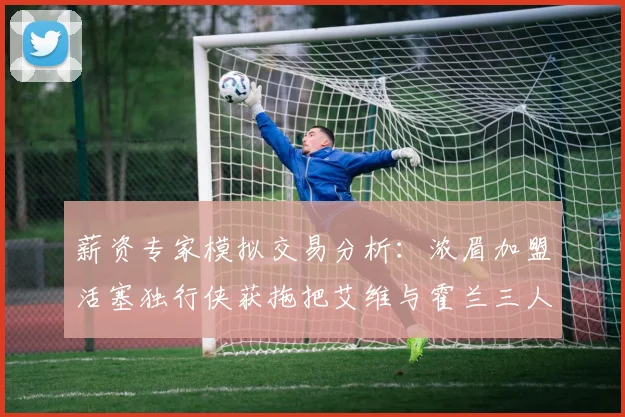 薪资专家模拟交易分析：浓眉加盟活塞独行侠获拖把艾维与霍兰三人组合