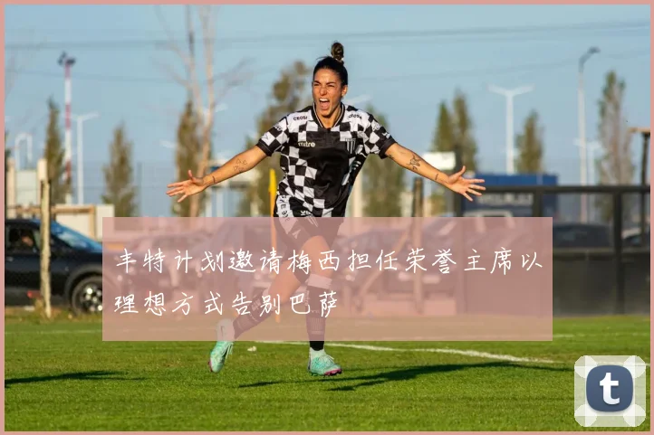 丰特计划邀请梅西担任荣誉主席以理想方式告别巴萨