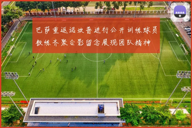 巴萨重返诺坎普进行公开训练球员教练齐聚合影留念展现团队精神