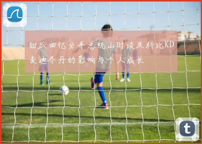 甜瓜回忆分手总统山时谈及科比KD麦迪乔丹的影响与个人成长