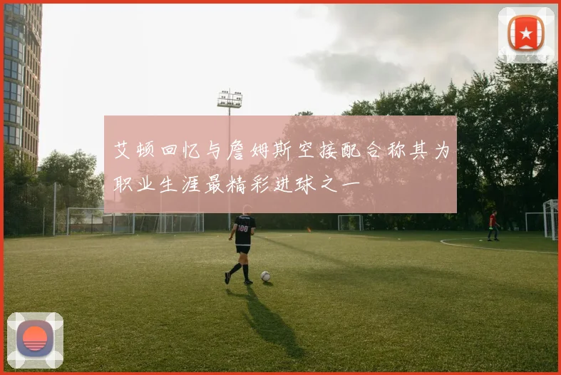 艾顿回忆与詹姆斯空接配合称其为职业生涯最精彩进球之一