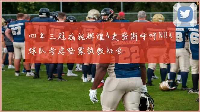 四年三冠成就辉煌A史密斯呼吁NBA球队考虑哈蒙执教机会
