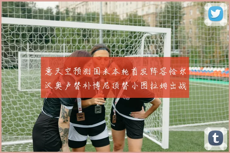 意天空预测国米本轮首发阵容恰尔汉奥卢替补博尼顶替小图拉姆出战