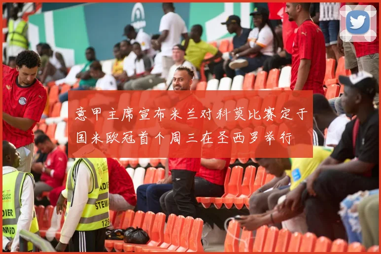意甲主席宣布米兰对科莫比赛定于国米欧冠首个周三在圣西罗举行
