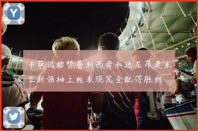 卡萨诺称赞普利西奇和迈尼昂是米兰新领袖上轮表现完全配得胜利