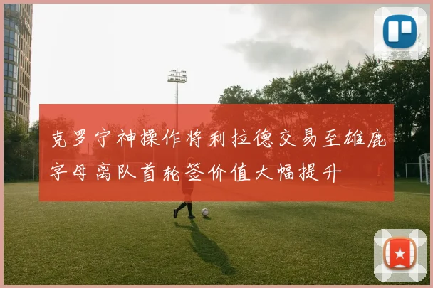 克罗宁神操作将利拉德交易至雄鹿字母离队首轮签价值大幅提升