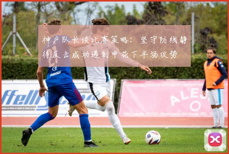 神户队长谈比赛策略：坚守防线静待反击成功遏制申花下半场攻势