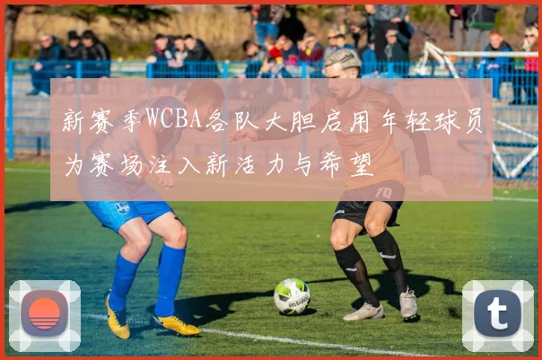 新赛季WCBA各队大胆启用年轻球员为赛场注入新活力与希望